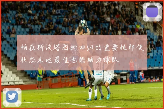 帕森斯谈塔图姆回归的重要性即使状态未达最佳也能助力球队