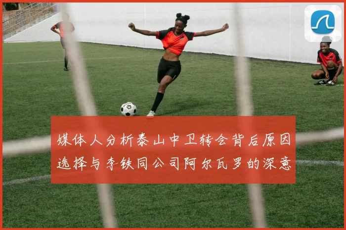 媒体人分析泰山中卫转会背后原因选择与李铁同公司阿尔瓦罗的深意