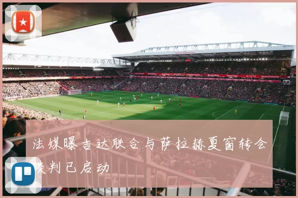 法媒曝吉达联合与萨拉赫夏窗转会谈判已启动