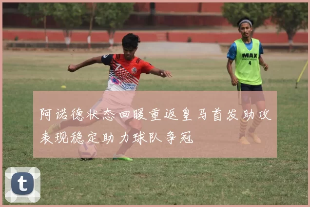 阿诺德状态回暖重返皇马首发助攻表现稳定助力球队争冠