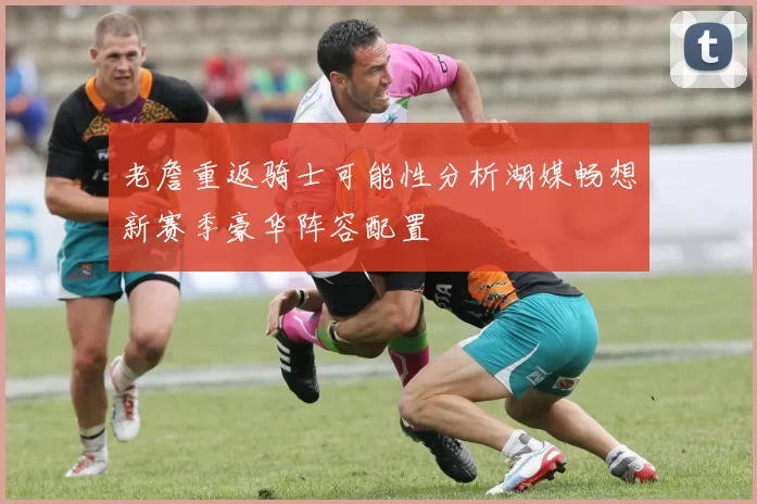 老詹重返骑士可能性分析湖媒畅想新赛季豪华阵容配置