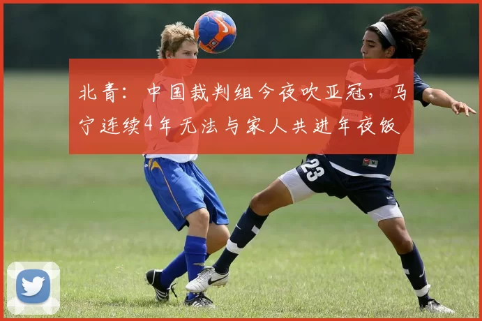 北青：中国裁判组今夜吹亚冠，马宁连续4年无法与家人共进年夜饭