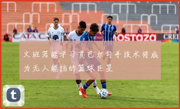 文班若能学习贾巴尔勾手技术将成为无人能挡的篮球巨星