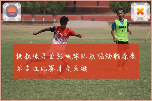 换教练是否影响球队表现杨瀚森表示专注比赛才是关键