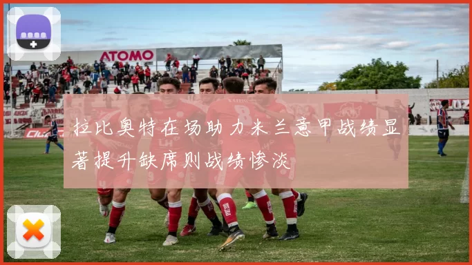 拉比奥特在场助力米兰意甲战绩显著提升缺席则战绩惨淡