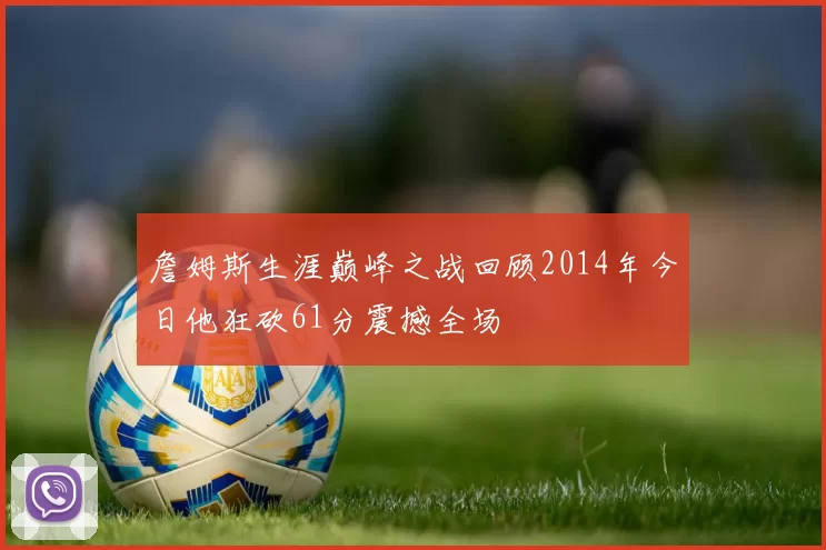 詹姆斯生涯巅峰之战回顾2014年今日他狂砍61分震撼全场