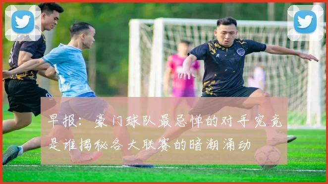 早报：豪门球队最忌惮的对手究竟是谁揭秘各大联赛的暗潮涌动