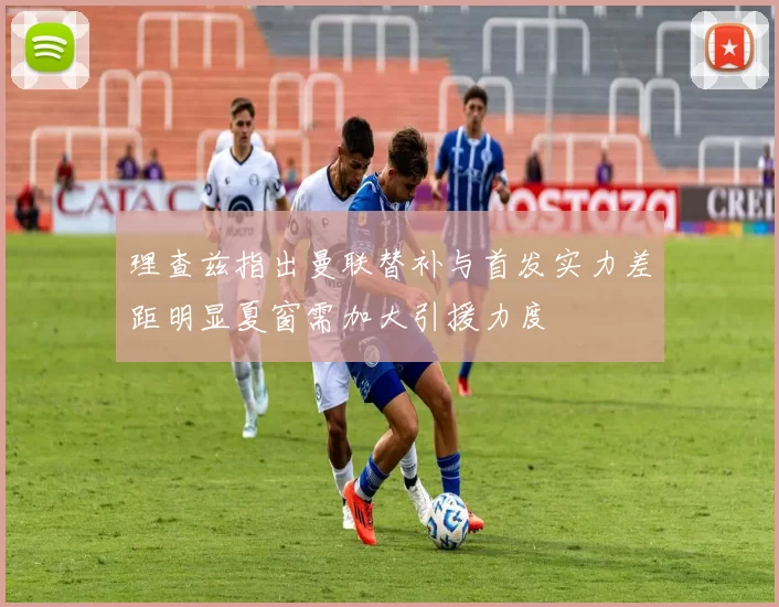 理查兹指出曼联替补与首发实力差距明显夏窗需加大引援力度