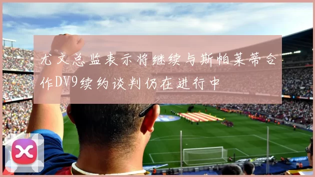 尤文总监表示将继续与斯帕莱蒂合作DV9续约谈判仍在进行中