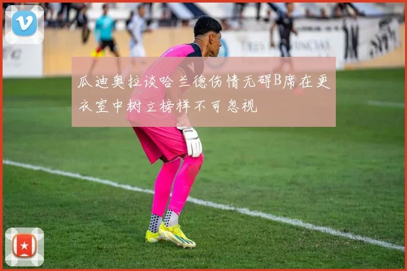 瓜迪奥拉谈哈兰德伤情无碍B席在更衣室中树立榜样不可忽视
