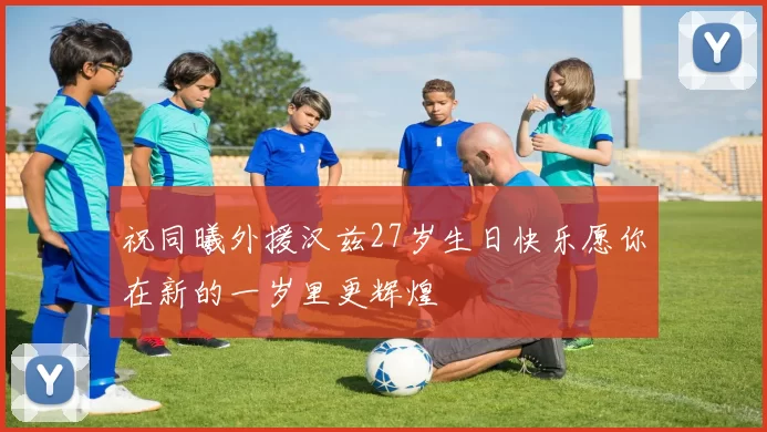 祝同曦外援汉兹27岁生日快乐愿你在新的一岁里更辉煌