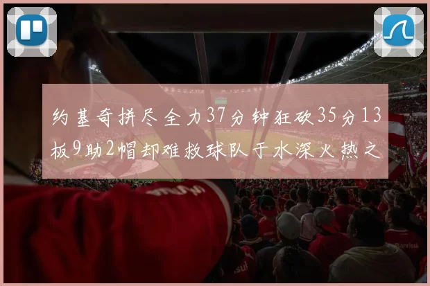 约基奇拼尽全力37分钟狂砍35分13板9助2帽却难救球队于水深火热之中