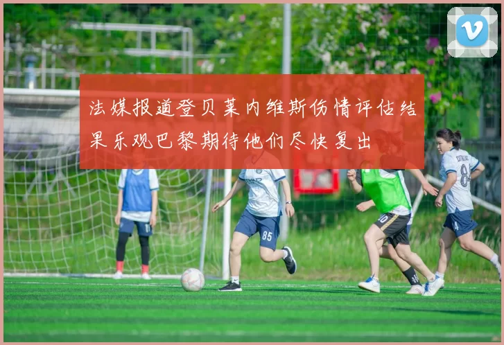 法媒报道登贝莱内维斯伤情评估结果乐观巴黎期待他们尽快复出