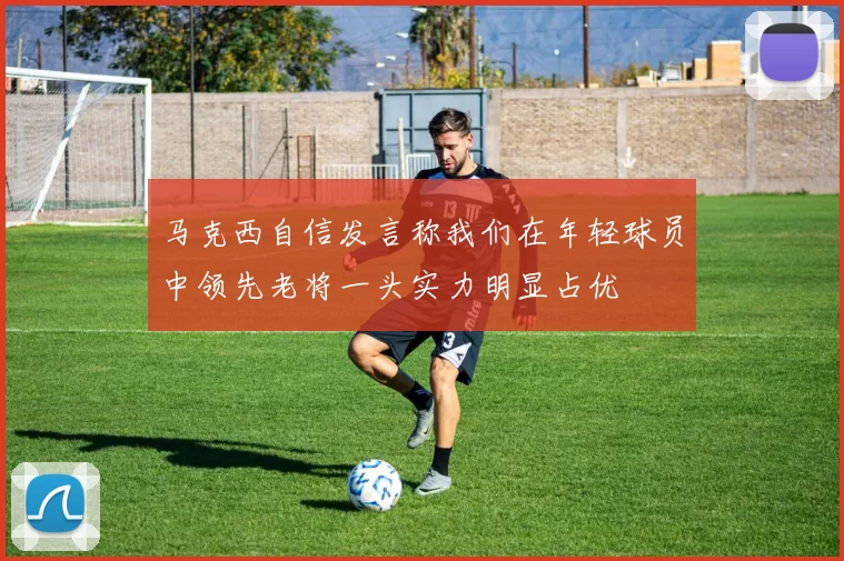 马克西自信发言称我们在年轻球员中领先老将一头实力明显占优