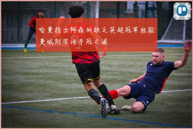 哈曼指出阿森纳缺乏英超冠军经验曼城则深谙夺冠之道
